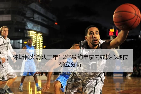 休斯顿火箭队三年1.2亿续约申京内线核心地位确立分析